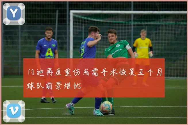 门迪再度重伤或需手术恢复五个月球队前景堪忧