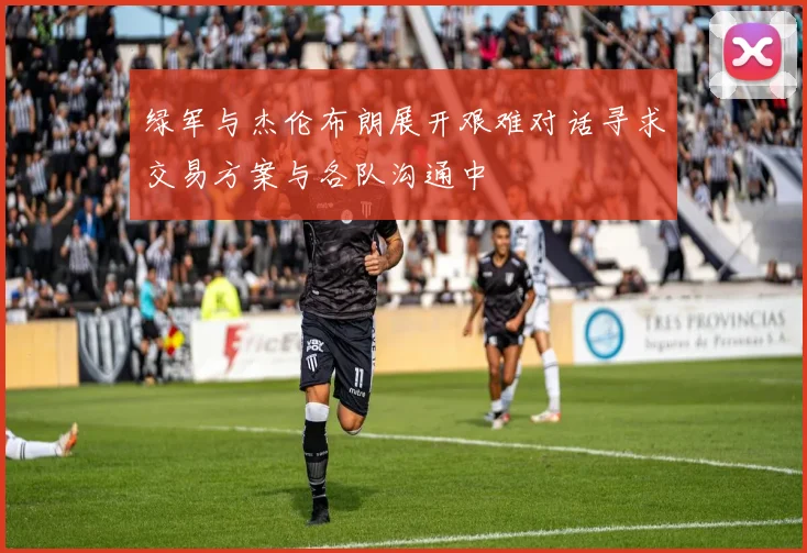 绿军与杰伦布朗展开艰难对话寻求交易方案与各队沟通中