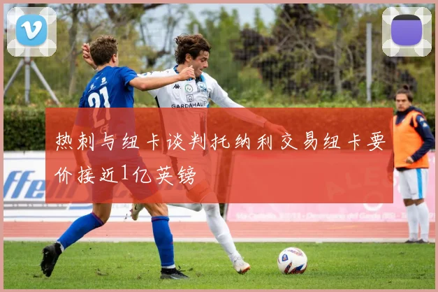 热刺与纽卡谈判托纳利交易纽卡要价接近1亿英镑