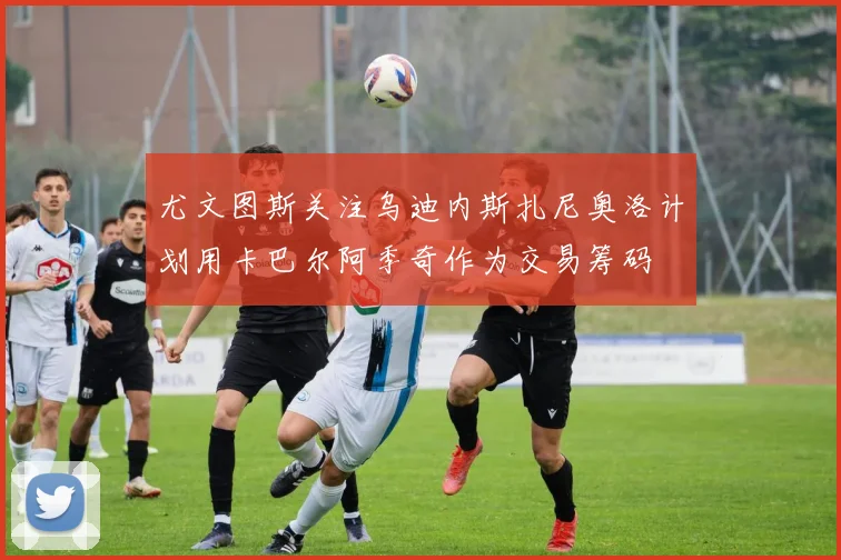 尤文图斯关注乌迪内斯扎尼奥洛计划用卡巴尔阿季奇作为交易筹码