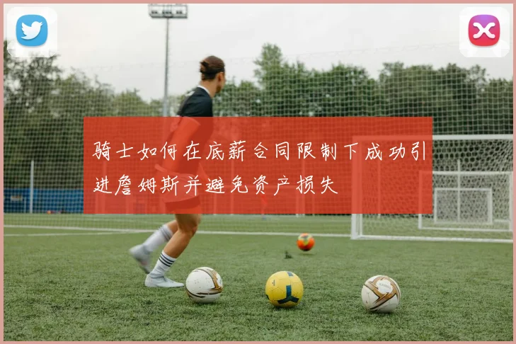 骑士如何在底薪合同限制下成功引进詹姆斯并避免资产损失