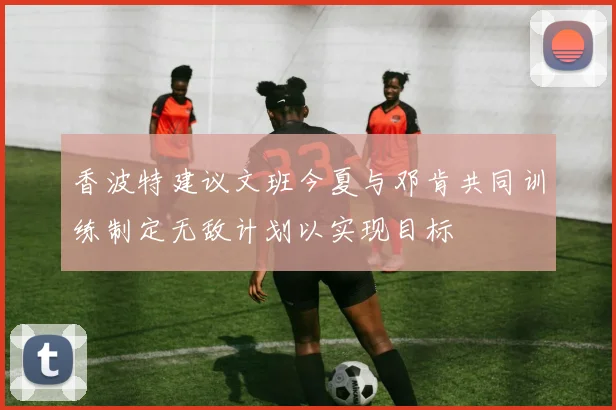 香波特建议文班今夏与邓肯共同训练制定无敌计划以实现目标