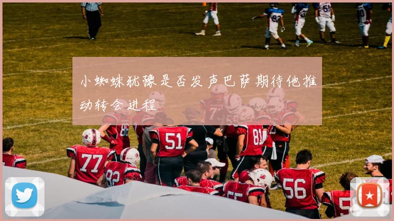 小蜘蛛犹豫是否发声巴萨期待他推动转会进程