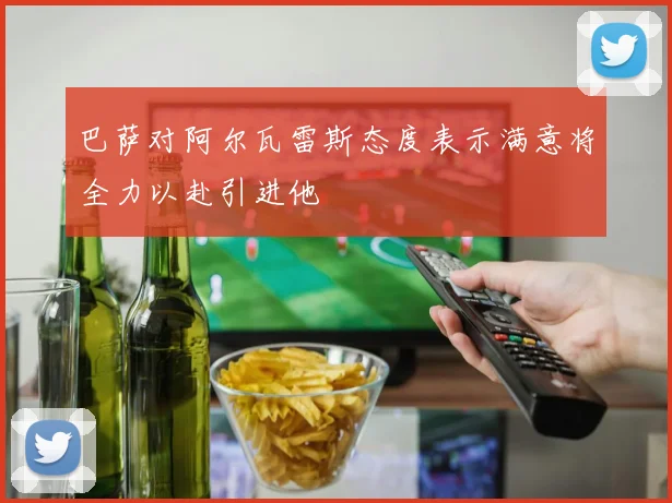 巴萨对阿尔瓦雷斯态度表示满意将全力以赴引进他