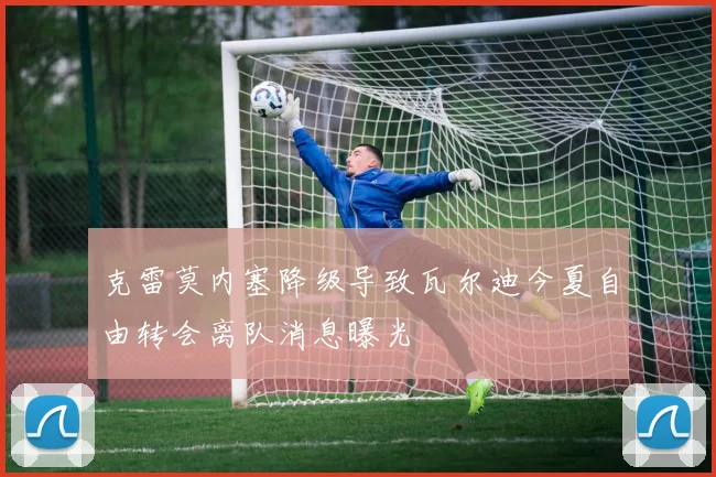 克雷莫内塞降级导致瓦尔迪今夏自由转会离队消息曝光