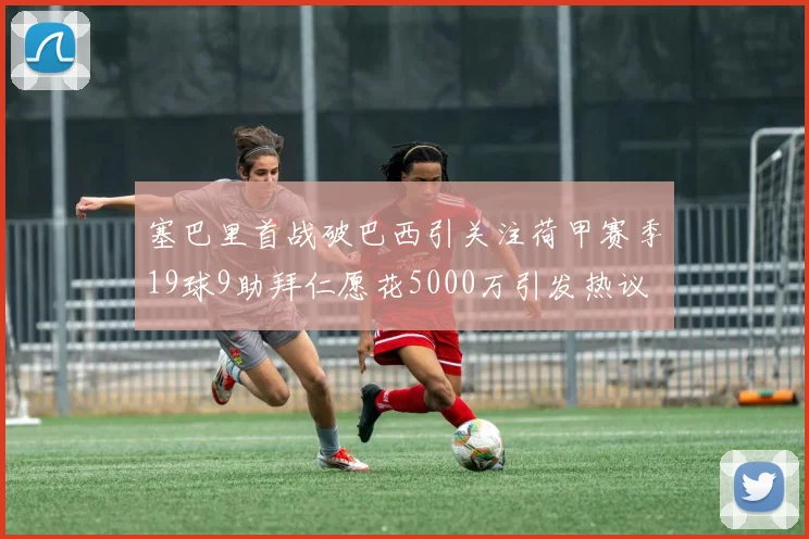 塞巴里首战破巴西引关注荷甲赛季19球9助拜仁愿花5000万引发热议