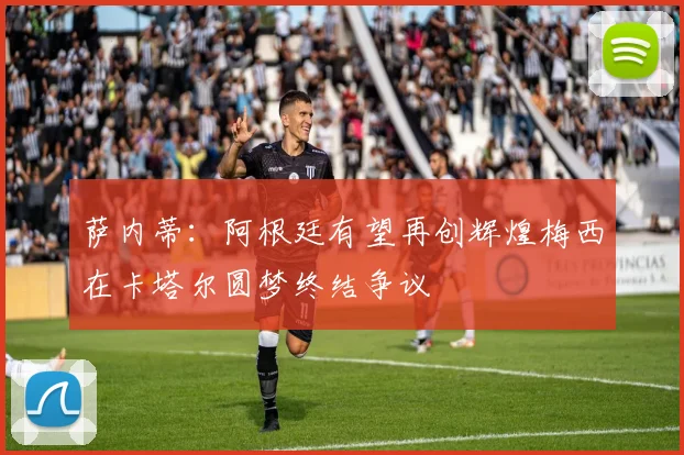 萨内蒂：阿根廷有望再创辉煌梅西在卡塔尔圆梦终结争议