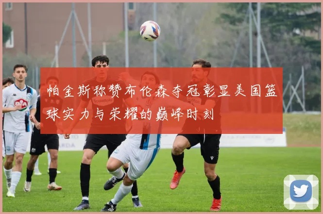 帕金斯称赞布伦森夺冠彰显美国篮球实力与荣耀的巅峰时刻