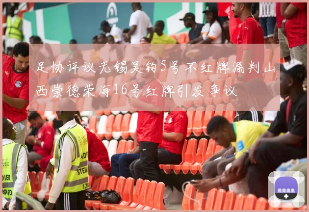 足协评议无锡吴钩5号不红牌漏判山西崇德荣海16号红牌引发争议