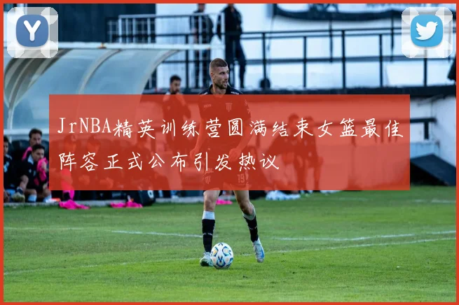 JrNBA精英训练营圆满结束女篮最佳阵容正式公布引发热议