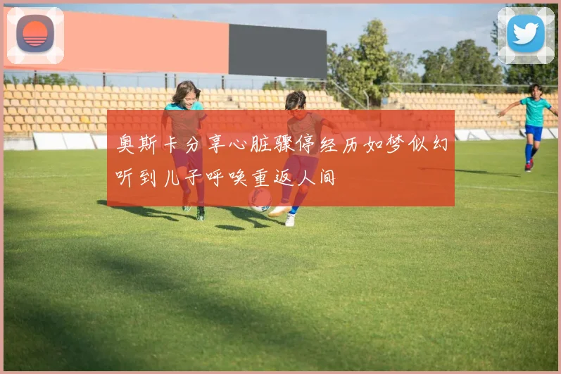 奥斯卡分享心脏骤停经历如梦似幻听到儿子呼唤重返人间