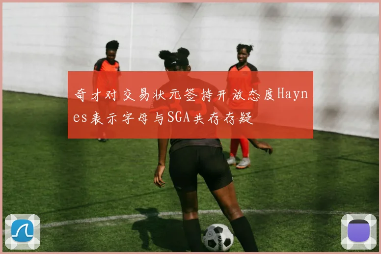 奇才对交易状元签持开放态度Haynes表示字母与SGA共存存疑