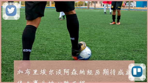 加布里埃尔谈阿森纳经历期待成就伟大事业的心路历程